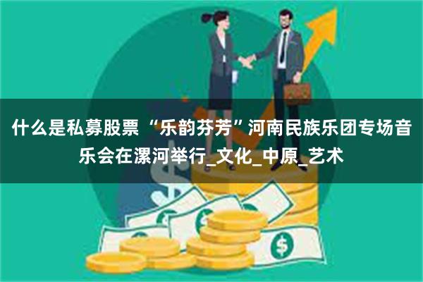 什么是私募股票 “乐韵芬芳”河南民族乐团专场音乐会在漯河举行_文化_中原_艺术