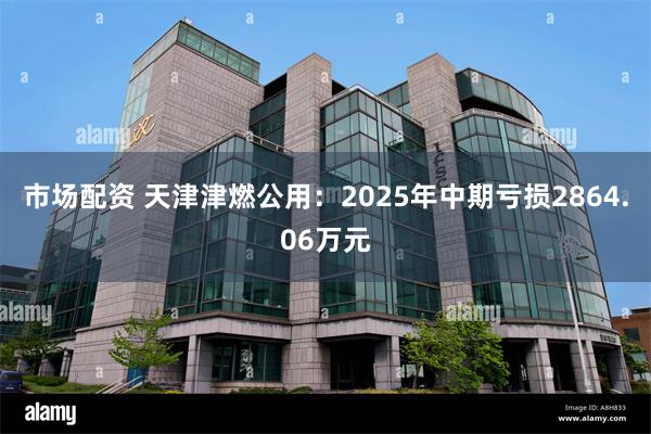 市场配资 天津津燃公用：2025年中期亏损2864.06万元